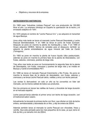 •   Objetivos y recursos de la empresa.



ANTECEDENTES HISTORICOS:

En 1969 nace “Industrias Lácteas Pascual” con una producción de 100.000
litros al año. La empresa introdujo en España la uperisación de la leche y el
envasado aséptico en “brik”.

En 1974 adopta el nombre de “Leche Pascua S.A.” y se adquiere el manantial
de agua Bezoya.

Unos años más tarde se lanza al mercado Leche Pascual Desnatada y Leche
Pascual Semidesnatada. Y en 1984 se lanza el zumo de frutas Zumosol.
Después se pone en marcha la planta de mantequilla y nata. Y en 1990 el
Grupo adquiere CEREX, fabrica de cereales para el desayuno, también se
adquirió la planta embotelladora de agua mineral del Valle de Cardó
(Tarragona).

En 1993 se pone en marcha la planta de huevo líquido Ultra pasteurizado,
además se pone en marcha la primera fase de la planta de Desnatados, con
frutas, sabores, cremosos, postres de larga vida.

Tres años mas tarde se pone en funcionamiento la segunda fase de la planta
de Desnatados, con frutas, cremosos y postres de larga vida y se instala en
Bezoya y Cardó el embotellado PET.

En 1998 se lanza al mercado Pascual Crecimiento y Bio Frutas. Se pone en
marcha la tercera fase de la planta de desnatados, con frutas, sabores y
cremosos y se lanza Leche Pascual calcio, natillas y arroz con leche pascual.

Las ventas lo demuestran: en solo un año se ha convertido en líder del
mercado, con la misma calidad de todos sus productos.

Son los primeros en lanzar las natillas de huevo y chocolote de larga duración
en el mercado español.

Leche pascual lanza además el primer arroz con leche de larga duración, con
el tradicional sabor casero.

Actualmente ha lanzado la primera leche con fluor, que ofertan en brik de leche
entera, semidesnatada y desnatada de un litro, y slip de entera de 200ml.

Además también lanzo al mercado la Leche Pascual con chocolate, fresa y
vainilla. Que esta pensado para los mas pequeños de la casa, ya que viene en
brik de litro y en tamaño mini de 200ml.
 