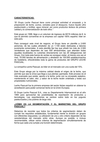 CARACTERISTICAS:

“El Grupo Leche Pascual tiene como principal actividad el envasado y la
preparación de leche, zumos, cereales para el desayuno, huevo líquido ultra
pasteurizado y tortillas, agua mineral, así como productos lácteos de primera
calidad y la comercialización de todo ellos.”

Este grupo en 1998, llego a un volumen de ingresos de 601'6 millones de €, lo
que le permitió convertirse en la empresa con capital 100% español, líder en
este país.

Para conseguir este nivel de negocio, el Grupo tiene en plantilla a 2.600
personas, de las cuales alrededor de un 1.100 están dedicadas a labores
puramente comerciales. A esta plantilla fija hay que añadir los más de 2.500
vendedores que dependen de casi 500 almacenistas, que atienden todas
aquellas localidades no cubiertas directamente con las 20 delegaciones del
Grupo. Con toda esta fuerza de ventas se consigue visitar, al menos una vez al
mes, 70.000 tiendas de alimentación y alrededor de 100.000 establecimientos
de hostelería, ofreciéndoles toda la gama de productos del GRUPO LECHE
PASCUAL.

La compañía Leche Pascual, es líder en el mercado con una cuota del 15%.

Este Grupo aboga por la máxima calidad desde el origen de la leche, que
permite que sea la única que llega a sus plantas uperisada. Este proceso es el
más avanzado que existe, aporta a la leche, junto con su envasado aséptico,
manteniendo el calor, olor, y sabor de la leche recién ordeñada y todas sus
propiedades nutricionales.

Leche Pascual fue la primera empresa del sector lácteo español en obtener la
acreditación para poder comerciar leche en la Unión Europea.

El Grupo Leche Pascual S.A., crea su Departamento Internacional en el año
1994 para aprovechar las posibilidades de exportación de productos y
tecnologías. Las exportaciones se centran sobre todo en los yogures
pasteurizados y los postres de larga vida.

¿CÓMO ES LA SEGMENTACIÓN Y EL MARKETING DEL GRUPO
PASCUAL?

Debemos de recordar que todos los criterios de segmentación deben de
cumplir los requisitos establecidos, fundamental mente la división en grupos
con diferentes respuestas. La utilización de uno u otro criterio dependen de las
características del mercado entre otras. Aunque es posible, e incluso
recomendable, utilizar varios criterios de segmentación simultáneamente de
forma que cada una cumpla una función determinada.
 