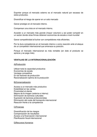 Exportar porque el mercado externo es el mercado natural por escasez de
estos productos.

Diversificar el riesgo de operar en un solo mercado

Ganar prestigio en el mercado interno.

Compensar una crisis en el mercado interno.

Acceder a un mercado más grande (mayor volumen) y así poder competir en
un sector donde otras firmas obtienen economías de escala a nivel mundial

Ganar competitividad al luchar con competidores más eficientes.

Por la dura competencia en el mercado interno o como reacción ante el ataque
de un competidor internacional que amenaza su posición.

Porque el mercado internacional es más rentable (en éste el producto se
aprecia y se paga más).


VENTAJAS DE LA INTERNACIONALIZACIÓN

A)Producción

Utilizar toda la capacidad productiva
Economías de escala
Ventajas competitiva
En los factores de producción
Racionalización óptima de la producción

B)Comercialización

Acceso a un mercado más productivo
Estabilidad en las ventas
Proximidad al cliente
Mejora de la imagen (externa e interna)
Eliminación de barreras culturales
Supresión de barreras proteccionistas
Eliminación del coste del transporte internacional
Reacción frente a la competencia

C)Finanzas

Diversificación de los riesgos
Compensación de resultados
Acceso a la financiación internacional
Planificación fiscal internacional

D)Recursos Humanos
 