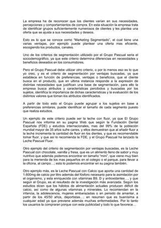 La empresa ha de reconocer que los clientes varían en sus necesidades,
percepciones y comportamientos de compra. En esta situación la empresa trata
de identificar grupos suficientemente numerosos de clientes y les plantea una
oferta que se ajusta a sus necesidades y deseos.

Esto es lo que se conoce como “Marketing Segmentado”, el cual tiene una
varias ventajas, por ejemplo puede plantear una oferta mas eficiente,
escogiendo los productos, canales.

Uno de los criterios de segmentación utilizado por el Grupo Pascual seria el
sociodemográfico, ya que este criterio determina diferencias en necesidades y
beneficios deseados en los consumidores.

Pero el Grupo Pascual debe utilizar otro criterio, o por lo menos eso es lo que
yo creo, y es el criterio de segmentación por ventajas buscadas, ya que
establece en función de preferencias, ventajas o beneficios, que el cliente
busca en el producto, que en ultima instancia responde a la expresión de
distintas necesidades que justifican una base de segmentación, para ello la
empresa busca atributos y características percibidos y buscadas por los
sujetos, identifica la importancia de dichas características y la evaluación de los
distintos valores que toman los atributos identificados.

A partir de todo esto el Grupo puede agrupar a los sujetos en base a
preferencias similares, puede identificar el tamaño de cada segmento puesto
que realiza estudios.

Un ejemplo de este criterio puede ser la leche con fluor, ya que El Grupo
Pascual nos informa en su pagina Web que según la Fundación Dental
Española (FDE) y estudios internacionales, mas del 99% de la población
mundial mayor de 35 años sufre caries, y ellos demuestran que al añadir fluor a
la leche incrementa la cantidad de fluor en los dientes, y que es recomendable
tomar fluor, y que así lo recomienda la FDE, y el Grupo Pascual ha lanzado la
Leche Pascual Fluor.

Otro ejemplo del criterio de segmentación por ventajas buscadas, es la Leche
Pascual con chocolate, vainilla y fresa, que es un alimento lleno de sabor y muy
nutritivo que además podemos encontrar en tamaño “mini”, que viene muy bien
para la merienda de los mas pequeños en el colegio o el parque, para llevar a
la oficina, al campo…; esto lo podemos encontrar en su pagina también.

Otro ejemplo más, es la Leche Pascual con Calcio que aporta una cantidad de
1.600mg de calcio por litro además del fósforo necesario para la asimilación por
el organismo, y esta enriquecida con vitaminas B9, D y antioxidantes…, y que
según el Grupo, es el resultado de la investigación más avanzada. Según los
estudios dicen que los hábitos de alimentación actuales producen déficit de
calcio, así como de algunas vitaminas y minerales. Lo recomiendan en la
infancia, la adolescencia, mujeres embarazadas o en periodo de amantar, a
partir de los 45/50 años, deportistas…; en resumen que es buenísima a
cualquier edad ya que previene además muchas enfermedades. Por lo tanto
los usuarios la compraran porque con esta publicidad y todo lo que favorece…
 