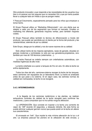 Otro producto innovador y que responde a las necesidades de los usuarios muy
bien a mi parecer son los yogures que no necesitan frió y que por tanto puedes
llevar a cualquier lado sin miedo a que se pongan malos.

Y Pascual Crecimiento, especialmente pensado para los niños que empiezan a
tomar leche.

El Grupo Pascual utiliza un “Marketing Diferenciado”, con una oferta que se
adapta a cada uno de los segmentos que forman el mercado. Emplea un
marketing mix diferente, generando mayores ventas, pero también mayores
costes.

El Grupo Pascual utiliza también la técnica de diferenciación a través del
producto, que puede ser percibida por el cliente por la forma del producto y las
características, además de por su calidad.

Este Grupo, aboga por la calidad y nos da nueve razones de su calidad:

   Solo utilizan leche de los mejores ejemplares, razas de ganado, situadas en
granjas modernas y controladas no solo por sus ganaderos-propietarios, sino
también por mas de 100 técnicos (veterinarios…).

   La leche Pascual se ordeña siempre con ordeñadoras automáticas, con
medidas higiénicas de alto nivel.

   La leche ordeñada va a parar a tanques de frío sin aire. En ellos la leche se
enfría rápidamente.

    Todos los días del año, camiones-cisterna recogen la leche de los tanques,
estos camiones van equipados de un laboratorio móvil. La leche es analizada
antes de que pase a la cisterna. Si en algún caso, las estrictas normas de
calidad son rechazadas, la leche no se recogerá.



3.4.3. INTERMEDIARIOS



    A la llegada de los camiones isotérmicos a las plantas, se realizan
exhaustivos controles de calidad de la leche recogida para confirmar las
mediciones, y para comprobar que no ha sufrido ninguna alteración.

   La UPERISACIÓN. Que consiste en inyectar a la leche una corriente de
vapor de 148º durante 24 segundos, y después retirarla. De esta forma se
puede eliminar cualquier germen nocivo que pueda existir en la leche sin alterar
sus características.

    El envasado en “brik”. Que impide la más mínima alteración de la luz o el
aire. La empresa pascual fue pionera en la utilización de este envase, y
 