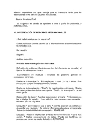 además proporciona una gran ventaja para su transporte tanto para los
distribuidores como para los usuarios individuales.

  Control de calidad final.

   La exigencia de calidad es aplicable a toda la gama de productos, y
materias primas.


3.5. INVESTIGACIÓN DE MERCADOS INTERNACIONALES


  ¿Qué es la investigación de mercados?

  Es la función que vincula a través de la información con el administrador de
  la mercadotecnia .

  Recolección

  Registro

  Análisis sistemático

  Proceso de la investigación de mercados

  Definición del problema : Se define que tipo de información se necesita y el
  tipo de decisión que se tomará.

    Especificación de objetivos : desglose del problema general en
necesidades concretas.

  Diseño de la investigación : Estrategia para cumplir con los objetivos. Plan
  básico para cumplir con la recolección y análisis.

  Diseño de la investigación : *Diseño de investigación exploratoria. *Diseño
  de investigación descriptiva concluyente. *Diseño de investigación causal
  concluyente.

  Recolección de datos: * Fuentes: secundaria y primaria . * Interrogación a
  las unidades de estudio. * Los métodos más comunes son entrevista ,
  encuesta y focus . siguiente

  Entrevista: * Conversación cara a cara. * permite explorar un problema o
  desarrollar una hipótesis. * Se obtiene información abundante e inesperada.
  *Depende de la habilidad del entrevistador. REGRESAR

  Encuesta: * Obtener información a través de un cuestionario. * Es la más
  común. * Implica procesamiento de datos. *Puede ser telefónica, en
  persona, por correo o a través de teléfono. REGRESAR
 