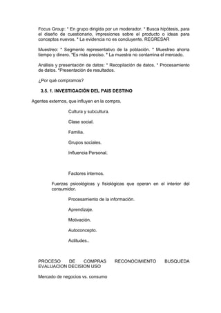 Focus Group: * En grupo dirigida por un moderador. * Busca hipótesis, para
   el diseño de cuestionario, impresiones sobre el producto o ideas para
   conceptos nuevos. * La evidencia no es concluyente. REGRESAR

   Muestreo: * Segmento representativo de la población. * Muestreo ahorra
   tiempo y dinero. *Es más preciso. * La muestra no contamina el mercado.

   Análisis y presentación de datos: * Recopilación de datos. * Procesamiento
   de datos. *Presentación de resultados.

   ¿Por qué compramos?

    3.5. 1. INVESTIGACIÓN DEL PAIS DESTINO

Agentes externos, que influyen en la compra.

                  Cultura y subcultura.

                  Clase social.

                  Familia.

                  Grupos sociales.

                  Influencia Personal.



                  Factores internos.

         Fuerzas psicológicas y fisiológicas que operan en el interior del
         consumidor.

                  Procesamiento de la información.

                  Aprendizaje.

                  Motivación.

                  Autoconcepto.

                  Actitudes..



   PROCESO    DE    COMPRAS               RECONOCIMIENTO        BUSQUEDA
   EVALUACION DECISION USO

   Mercado de negocios vs. consumo
 
