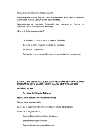 Mercadotecnia masiva vs. Segmentación.

Mercadotecnia Masiva. Un solo bien. Mismo precio. Para todo el mercado.
Distribución masiva Comunicación estandarizada.

Segmentación de mercado. Subdivisión del mercado en Grupos de
conducta similar o necesidades similares.

¿Por qué de la segmentación?



      La empresa no puede servir a todo un mercado.

      Se toma la parte más conveniente del mercado.

      Se es más competitivo.

      Aprovecha pocos competidores en el mismo nivel de compromiso.




EJEMPLO DE SEGMENTACION SEDAN PEQUEÑO MEDIANO GRANDE
ECONOMICO LUJO CAMRY FUSION MALIBU SEBRING ACCORD

SEGMENTACION

      Revistas de Editorial Televisa.

http :// www.esmas.com / editorialtelevisa /

Etapas de la segmentación.

Bases de la segmentación. Criterios ligados al uso del producto

Bases de la segmentación.

      Segmentación por beneficios buscados.

      Segmentación por situación.

      Segmentación por categoría de uso.
 