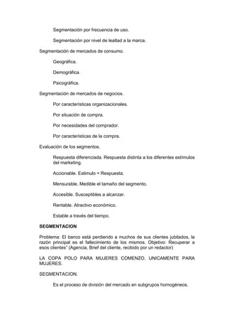 Segmentación por frecuencia de uso.

      Segmentación por nivel de lealtad a la marca.

Segmentación de mercados de consumo.

      Geográfica.

      Demográfica.

      Psicográfica.

Segmentación de mercados de negocios.

      Por características organizacionales.

      Por situación de compra.

      Por necesidades del comprador.

      Por características de la compra.

Evaluación de los segmentos.

      Respuesta diferenciada. Respuesta distinta a los diferentes estímulos
      del marketing.

      Accionable. Estimulo = Respuesta.

      Mensurable. Medible el tamaño del segmento.

      Accesible. Susceptibles a alcanzar.

      Rentable. Atractivo económico.

      Estable a través del tiempo.

SEGMENTACION

Problema: El banco está perdiendo a muchos de sus clientes jubilados, la
razón principal es el fallecimiento de los mismos. Objetivo: Recuperar a
esos clientes” (Agencia, Brief del cliente, recibido por un redactor)

LA COPA POLO PARA MUJERES COMENZO. UNICAMENTE PARA
MUJERES.

SEGMENTACION.

      Es el proceso de división del mercado en subgrupos homogéneos.
 