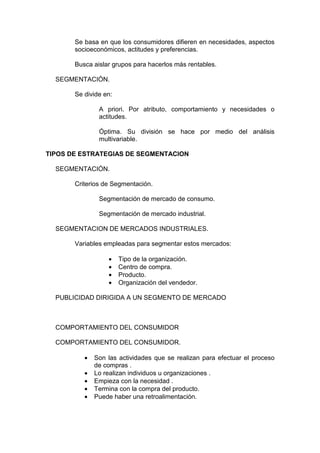Se basa en que los consumidores difieren en necesidades, aspectos
       socioeconómicos, actitudes y preferencias.

       Busca aislar grupos para hacerlos más rentables.

  SEGMENTACIÓN.

       Se divide en:

               A priori. Por atributo, comportamiento y necesidades o
               actitudes.

               Óptima. Su división se hace por medio del análisis
               multivariable.

TIPOS DE ESTRATEGIAS DE SEGMENTACION

  SEGMENTACIÓN.

       Criterios de Segmentación.

               Segmentación de mercado de consumo.

               Segmentación de mercado industrial.

  SEGMENTACION DE MERCADOS INDUSTRIALES.

       Variables empleadas para segmentar estos mercados:

                  •    Tipo de la organización.
                  •    Centro de compra.
                  •    Producto.
                  •    Organización del vendedor.

  PUBLICIDAD DIRIGIDA A UN SEGMENTO DE MERCADO



  COMPORTAMIENTO DEL CONSUMIDOR

  COMPORTAMIENTO DEL CONSUMIDOR.

          •   Son las actividades que se realizan para efectuar el proceso
              de compras .
          •   Lo realizan individuos u organizaciones .
          •   Empieza con la necesidad .
          •   Termina con la compra del producto.
          •   Puede haber una retroalimentación.
 