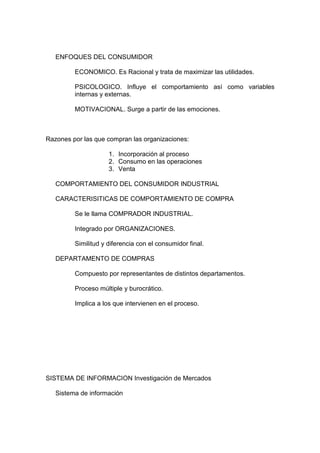 ENFOQUES DEL CONSUMIDOR

         ECONOMICO. Es Racional y trata de maximizar las utilidades.

         PSICOLOGICO. Influye el comportamiento así como variables
         internas y externas.

         MOTIVACIONAL. Surge a partir de las emociones.



Razones por las que compran las organizaciones:

                     1. Incorporación al proceso
                     2. Consumo en las operaciones
                     3. Venta

   COMPORTAMIENTO DEL CONSUMIDOR INDUSTRIAL

   CARACTERISITICAS DE COMPORTAMIENTO DE COMPRA

         Se le llama COMPRADOR INDUSTRIAL.

         Integrado por ORGANIZACIONES.

         Similitud y diferencia con el consumidor final.

   DEPARTAMENTO DE COMPRAS

         Compuesto por representantes de distintos departamentos.

         Proceso múltiple y burocrático.

         Implica a los que intervienen en el proceso.




SISTEMA DE INFORMACION Investigación de Mercados

   Sistema de información
 