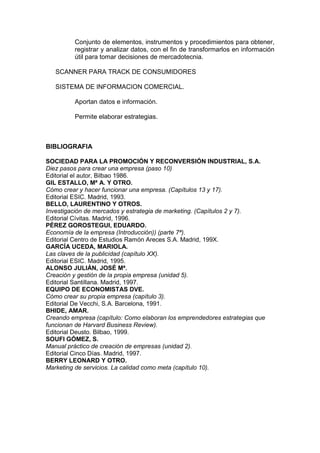 Conjunto de elementos, instrumentos y procedimientos para obtener,
         registrar y analizar datos, con el fin de transformarlos en información
         útil para tomar decisiones de mercadotecnia.

   SCANNER PARA TRACK DE CONSUMIDORES

   SISTEMA DE INFORMACION COMERCIAL.

         Aportan datos e información.

         Permite elaborar estrategias.



BIBLIOGRAFIA

SOCIEDAD PARA LA PROMOCIÓN Y RECONVERSIÓN INDUSTRIAL, S.A.
Diez pasos para crear una empresa (paso 10)
Editorial el autor, Bilbao 1986.
GIL ESTALLO, Mª A. Y OTRO.
Cómo crear y hacer funcionar una empresa. (Capítulos 13 y 17).
Editorial ESIC. Madrid, 1993.
BELLO, LAURENTINO Y OTROS.
Investigación de mercados y estrategia de marketing. (Capítulos 2 y 7).
Editorial Cívitas. Madrid, 1996.
PÉREZ GOROSTEGUI, EDUARDO.
Economía de la empresa (Introducción)) (parte 7ª).
Editorial Centro de Estudios Ramón Areces S.A. Madrid, 199X.
GARCÍA UCEDA, MARIOLA.
Las claves de la publicidad (capítulo XX).
Editorial ESIC. Madrid, 1995.
ALONSO JULIÁN, JOSÉ Mª.
Creación y gestión de la propia empresa (unidad 5).
Editorial Santillana. Madrid, 1997.
EQUIPO DE ECONOMISTAS DVE.
Cómo crear su propia empresa (capítulo 3).
Editorial De Vecchi, S.A. Barcelona, 1991.
BHIDE, AMAR.
Creando empresa (capítulo: Como elaboran los emprendedores estrategias que
funcionan de Harvard Business Review).
Editorial Deusto. Bilbao, 1999.
SOUFI GÓMEZ, S.
Manual práctico de creación de empresas (unidad 2).
Editorial Cinco Días. Madrid, 1997.
BERRY LEONARD Y OTRO.
Marketing de servicios. La calidad como meta (capítulo 10).
 