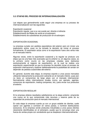 3.2. ETAPAS DEL PROCESO DE INTERNACIONALIZACIÓN


Las etapas que generalmente suele seguir una empresa en su proceso de
internacionalización son las siguientes:

Exportación ocasional
Exportación regular, que a su vez puede ser: directa e indirecta
Establecimiento de filiales de venta en el extranjero
Establecimiento de subsidiarias de producción en el extranjero


EXPORTACIÓN OCASIONAL

La empresa cumple con pedidos esporádicos del exterior pero sin iniciar una
exploración activa, pues no ha tomado la decisión de iniciar el proceso
formalmente. El exportador actúa como si la exportación fuera otra venta más
en el mercado interno.

Algunas veces, entre la exportación ocasional y la regular se produce una
etapa que es una fase más avanzada que la anterior (o, en algunos casos, es
la primera como ocurre en las empresas creadas para dedicarse
exclusivamente al negocio de exportación), en la cual se realiza una
exportación experimental ya que la empresa ha decidido iniciar el proceso de
expansión internacional y explorar deliberadamente la posibilidad de vender sin
depender de pedidos ocasionales del exterior.

En general, durante esta etapa, la empresa exporta a unos pocos mercados
utilizando básicamente la producción sobrante en el mercado interior, pues aún
no tiene un compromiso de largo plazo con el mercado internacional.
Normalmente utiliza intermediarios locales (como, por ejemplo, agentes,
consorcios de exportación, trading companies, etc.) para enviar sus productos
al exterior.


EXPORTACIÓN REGULAR

Si la empresa obtiene resultados satisfactorios en la etapa anterior, emprende
una nueva en la que compromete más recursos y reserva parte de su
capacidad de producción para el mercado internacional.

En esta etapa la empresa cuenta ya con un grupo estable de clientes, suele
operar con agentes a comisión en varios países, o nombrar distribuidores
exclusivos. Si la empresa vende productos industriales a unos pocos clientes
claramente identificables en el extranjero, puede que le convenga crear una
fuerza de ventas propia con vendedores que se desplacen internacionalmente.
 