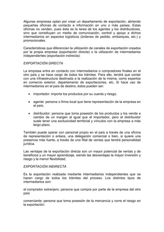 Algunas empresas optan por crear un departamento de exportación, abriendo
pequeñas oficinas de contacto e información en uno o más países. Estas
oficinas no venden, pues ésta es la tarea de los agentes y los distribuidores,
sino que constituyen un medio de comunicación, control y apoyo a dichos
intermediarios en aspectos logísticos (órdenes de pedido, embarques, etc.) y
promocionales.

Características que diferencian la utilización de canales de exportación creados
por la propia empresa (exportación directa) o la utilización de intermediarios
independientes (exportación indirecta):

EXPORTACIÓN DIRECTA

La empresa entra en contacto con intermediarios o compradores finales en el
otro país y se hace cargo de todos los trámites. Para ello, tendrá que contar
con una infraestructura destinada a la realización de la misma, como expertos
en comercio exterior, departamento de exportaciones, etc. Si hace uso de
intermediarios en el país de destino, éstos pueden ser:

   •   importador: importa los productos por su cuenta y riesgo.

   •   agente: persona o firma local que tiene representación de la empresa en
       el país.

   •   distribuidor: persona que toma posesión de los productos y los vende a
       cambio de un margen al igual que el importador, pero el distribuidor
       suele tener una exclusividad territorial y vínculos con la empresa a más
       largo plazo.

También puede operar con personal propio en el país a través de una oficina
de representación o enlace, una delegación comercial o bien, si quiere una
presencia más fuerte, a través de una filial de ventas que tendrá personalidad
jurídica.

Las ventajas de la exportación directa son un mayor potencial de ventas y de
beneficios y un mayor aprendizaje, siendo las desventajas la mayor inversión y
riesgo y la menor flexibilidad.

EXPORTACIÓN INDIRECTA

Es la exportación realizada mediante intermediarios independientes que se
hacen cargo de todos los trámites del proceso. Los distintos tipos de
intermediarios son:

el comprador extranjero: persona que compra por parte de la empresa del otro
país

comerciante: persona que toma posesión de la mercancía y corre el riesgo en
la exportación.
 