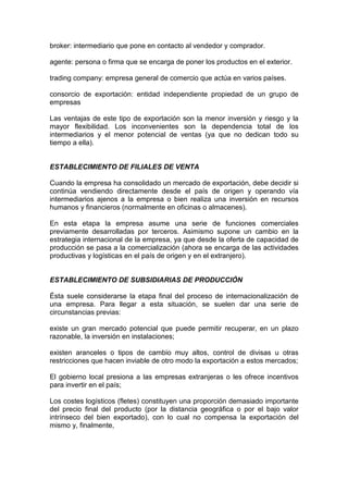 broker: intermediario que pone en contacto al vendedor y comprador.

agente: persona o firma que se encarga de poner los productos en el exterior.

trading company: empresa general de comercio que actúa en varios países.

consorcio de exportación: entidad independiente propiedad de un grupo de
empresas

Las ventajas de este tipo de exportación son la menor inversión y riesgo y la
mayor flexibilidad. Los inconvenientes son la dependencia total de los
intermediarios y el menor potencial de ventas (ya que no dedican todo su
tiempo a ella).


ESTABLECIMIENTO DE FILIALES DE VENTA

Cuando la empresa ha consolidado un mercado de exportación, debe decidir si
continúa vendiendo directamente desde el país de origen y operando vía
intermediarios ajenos a la empresa o bien realiza una inversión en recursos
humanos y financieros (normalmente en oficinas o almacenes).

En esta etapa la empresa asume una serie de funciones comerciales
previamente desarrolladas por terceros. Asimismo supone un cambio en la
estrategia internacional de la empresa, ya que desde la oferta de capacidad de
producción se pasa a la comercialización (ahora se encarga de las actividades
productivas y logísticas en el país de origen y en el extranjero).


ESTABLECIMIENTO DE SUBSIDIARIAS DE PRODUCCIÓN

Ésta suele considerarse la etapa final del proceso de internacionalización de
una empresa. Para llegar a esta situación, se suelen dar una serie de
circunstancias previas:

existe un gran mercado potencial que puede permitir recuperar, en un plazo
razonable, la inversión en instalaciones;

existen aranceles o tipos de cambio muy altos, control de divisas u otras
restricciones que hacen inviable de otro modo la exportación a estos mercados;

El gobierno local presiona a las empresas extranjeras o les ofrece incentivos
para invertir en el país;

Los costes logísticos (fletes) constituyen una proporción demasiado importante
del precio final del producto (por la distancia geográfica o por el bajo valor
intrínseco del bien exportado), con lo cual no compensa la exportación del
mismo y, finalmente,
 