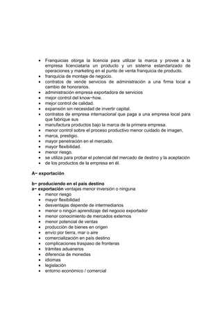 •   Franquicias otorga la licencia para utilizar la marca y provee a la
       empresa licenciataria un producto y un sistema estandarizado de
       operaciones y marketing en el punto de venta franquicia de producto.
   •   franquicia de montaje de negocio.
   •   contratos de vende servicios de administración a una firma local a
       cambio de honorarios.
   •   administración empresa exportadora de servicios
   •   mejor control del know−how.
   •   mejor control de calidad.
   •   expansión sin necesidad de invertir capital.
   •   contratos de empresa internacional que paga a una empresa local para
       que fabrique sus
   •   manufactura productos bajo la marca de la primera empresa.
   •   menor control sobre el proceso productivo menor cuidado de imagen,
   •   marca, prestigio.
   •   mayor penetración en el mercado.
   •   mayor flexibilidad.
   •   menor riesgo.
   •   se utiliza para probar el potencial del mercado de destino y la aceptación
   •   de los productos de la empresa en él.

A− exportación

b− produciendo en el país destino
a− exportación ventajas menor inversión o ninguna
   • menor riesgo
   • mayor flexibilidad
   • desventajas depende de intermediarios
   • menor o ningún aprendizaje del negocio exportador
   • menor conocimiento de mercados externos
   • menor potencial de ventas
   • producción de bienes en origen
   • envío por tierra, mar o aire
   • comercialización en país destino
   • complicaciones traspaso de fronteras
   • trámites aduaneros
   • diferencia de monedas
   • idiomas
   • legislación
   • entorno económico / comercial
 