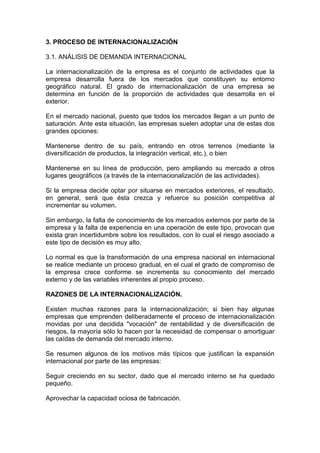 3. PROCESO DE INTERNACIONALIZACIÓN

3.1. ANÁLISIS DE DEMANDA INTERNACIONAL

La internacionalización de la empresa es el conjunto de actividades que la
empresa desarrolla fuera de los mercados que constituyen su entorno
geográfico natural. El grado de internacionalización de una empresa se
determina en función de la proporción de actividades que desarrolla en el
exterior.

En el mercado nacional, puesto que todos los mercados llegan a un punto de
saturación. Ante esta situación, las empresas suelen adoptar una de estas dos
grandes opciones:

Mantenerse dentro de su país, entrando en otros terrenos (mediante la
diversificación de productos, la integración vertical, etc.), o bien

Mantenerse en su línea de producción, pero ampliando su mercado a otros
lugares geográficos (a través de la internacionalización de las actividades).

Si la empresa decide optar por situarse en mercados exteriores, el resultado,
en general, será que ésta crezca y refuerce su posición competitiva al
incrementar su volumen.

Sin embargo, la falta de conocimiento de los mercados externos por parte de la
empresa y la falta de experiencia en una operación de este tipo, provocan que
exista gran incertidumbre sobre los resultados, con lo cual el riesgo asociado a
este tipo de decisión es muy alto.

Lo normal es que la transformación de una empresa nacional en internacional
se realice mediante un proceso gradual, en el cual el grado de compromiso de
la empresa crece conforme se incrementa su conocimiento del mercado
externo y de las variables inherentes al propio proceso.

RAZONES DE LA INTERNACIONALIZACIÓN.

Existen muchas razones para la internacionalización; si bien hay algunas
empresas que emprenden deliberadamente el proceso de internacionalización
movidas por una decidida "vocación" de rentabilidad y de diversificación de
riesgos, la mayoría sólo lo hacen por la necesidad de compensar o amortiguar
las caídas de demanda del mercado interno.

Se resumen algunos de los motivos más típicos que justifican la expansión
internacional por parte de las empresas:

Seguir creciendo en su sector, dado que el mercado interno se ha quedado
pequeño.

Aprovechar la capacidad ociosa de fabricación.
 