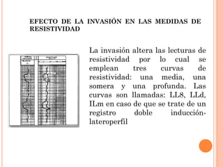 EFECTO DE LA INVASIÓN EN LAS MEDIDAS DE
RESISTIVIDAD
La invasión altera las lecturas de
resistividad por lo cual se
emplean tres curvas de
resistividad: una media, una
somera y una profunda. Las
curvas son llamadas: LL8, LLd,
ILm en caso de que se trate de un
registro doble inducción-
lateroperfil
 