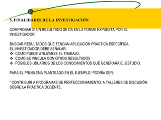 5. FINALIDADES DE LA INVESTIGACIÓN   COMPROBAR SI UN RESULTADO SE DA EN LA FORMA EXPUESTA POR EL INVESTIGADOR.   BUSCAR RESULTADOS QUE TENGAN APLICACIÓN PRÁCTICA ESPECÍFICA. EL INVESTIGADOR DEBE SEÑALAR:     COMO PUEDE UTILIZARSE EL TRABAJO.     COMO SE VINCULA CON OTROS RESULTADOS     POSIBLES USUARIOS DE LOS CONOCIMIENTOS QUE GENERARÁ EL ESTUDIO.   PARA EL PROBLEMA PLANTEADO EN EL EJEMPLO `PODRÍA SER:   “ CONTRIBUIR A PROGRAMAS DE PERFECCIONAMIENTO, A TALLERES DE DISCUSIÓN SOBRE LA PRÁCTICA DOCENTE.   