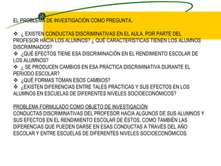 EL PROBLEMA DE INVESTIGACIÓN COMO PREGUNTA.       ¿ EXISTEN CONDUCTAS DISCRIMINATIVAS EN EL AULA, POR PARTE DEL PROFESOR HACIA LOS ALUMNOS? ¿ QUÉ CARACTERÍSTICAS TIENEN LOS ALUMNOS DISCRIMINADOS?     ¿QUÉ EFECTOS TIENE ESA DISCRIMINACIÓN EN EL RENDIMIENTO ESCOLAR DE LOS ALUMNOS?     ¿ SE PRODUCEN CAMBIOS EN ESA PRÁCTICA DISCRIMINATIVA DURANTE EL PERIODO ESCOLAR?     ¿QUÉ FORMAS TOMAN ESOS CAMBIOS?     ¿EXISTEN DIFERENCIAS ENTRE TALES PRÁCTICAS Y SUS EFECTOS EN LOS ALUMNOS EN ESCUELAS DE DIFERENTES NIVELES SOCIOECONÓMICOS?   PROBLEMA FORMULADO COMO OBJETO DE INVESTIGACIÓN CONDUCTAS DISCRIMINATIVAS DEL PROFESOR HACIA ALGUNOS DE SUS ALUMNOS Y SUS EFECTOS EN EL RENDIMIENTO ESCOLAR DE ÉSTOS, COMO TAMBIÉN LAS DIFERENCIAS QUE PUEDEN DARSE EN ESAS CONDUCTAS A TRAVÉS DEL AÑO ESCOLAR Y ENTRE ESCUELAS DE DIFERENTES NIVELES SOCIOECONÓMICOS. 