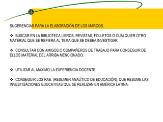 SUGERENCIAS PARA LA ELABORACIÓN DE LOS MARCOS.       BUSCAR EN LA BIBLIOTECA LIBROS, REVISTAS, FOLLETOS O CUALQUIER OTRO MATERIAL QUE SE REFIERA AL TEMA QUE SE DESEA INVESTIGAR.       CONSULTAR CON AMIGOS O COMPAÑEROS DE TRABAJO PARA CONSEGUIR DE ELLOS MATERIAL DEL ARRIBA MENCIONADO.         UTILIZAR AL MÁXIMO LA EXPERIENCIA DOCENTE.       CONSEGUIR LOS RAE. (RESUMEN ANALÍTICO DE EDUCACIÓN), QUE RESUME LAS INVESTIGACIONES EDUCATIVAS QUE SE REALIZAN EN AMÉRICA LATINA.   