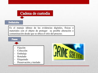 Es el manejo idóneo de las evidencias digitales, físicas o 
materiales con el objeto de proteger su posible alteración o 
contaminación desde que se ubica el sitio del proceso. 
- Fijación 
- Colección 
- Embalaje 
- Rotulado 
- Etiquetado 
- Preservación y traslado 
 