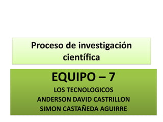 Proceso de investigación científica EQUIPO – 7 LOS TECNOLOGICOS ANDERSON DAVID CASTRILLON SIMON CASTAÑEDA AGUIRRE 
