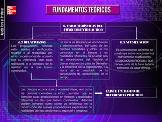 6. CARACTERÍSTICAS DEL
CONOCIMIENTO FÁCTICO

6.2 RELATIVISMO
Las  proposiciones  teóricas 
están  sujetas  a  verificación, 
revisión  o  al  reemplazo  por 
otras proposiciones de acuerdo 
con  su  referencia  con  otras 
realidades  o  a  cambios  de  la 
realidad  en  la  que  fueron 
construidas. 

La teoría de las ciencias económicas 
y  administrativas,  así  como  de  las 
ciencias  contables  y  otras,  se  ha 
construido  en  el  tiempo  y  en 
realidades diferentes de acuerdo con 
las  necesidades  del  hombre  al 
buscar respuestas para su bienestar 
y la eficiencia de la organización.  La 
teoría  es  el  resultado  de  la 
construcción  de  conocimiento  en  el 
tiempo. 

Las  ciencias  económicas  y  administrativas,  así  como 
las  ciencias  contables  y  otras,  permiten  que  se 
formulen  otras  proposiciones  en  tiempos  y  realidades 
diferentes  en  las  que  fueron  construidas.  Además 
pueden  tomarse  como  punto  de  referencia  en  la 
construcción  de  nuevas  proposiciones  explicativas  de 
realidades con su propio marco espacial y temporal.

6.3 ACUMULACIÓN
 El conocimiento científico se 
construye sobre conocimientos 
previamente establecidos 
(proposiciones teóricas), que 
hacen parte de la base teórica 
existente de cada ciencia. 

EXISTE UN MARCO DE
REFERENCIA PRÁCTICO

 