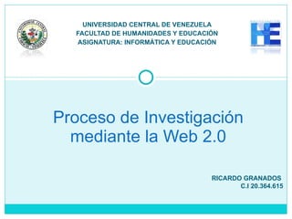 UNIVERSIDAD CENTRAL DE VENEZUELA FACULTAD DE HUMANIDADES Y EDUCACIÓN ASIGNATURA: INFORMÁTICA Y EDUCACIÓN Proceso de Investigación mediante la Web 2.0 RICARDO GRANADOS  C.I 20.364.615 