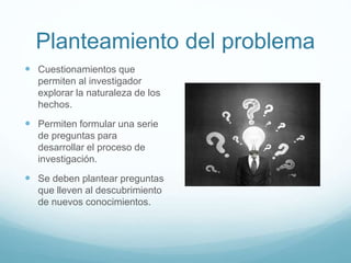 Planteamiento del problema
 Cuestionamientos que
permiten al investigador
explorar la naturaleza de los
hechos.
 Permiten formular una serie
de preguntas para
desarrollar el proceso de
investigación.
 Se deben plantear preguntas
que lleven al descubrimiento
de nuevos conocimientos.
 