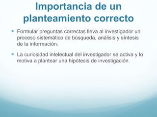 Importancia de un
planteamiento correcto
 Formular preguntas correctas lleva al investigador un
proceso sistemático de búsqueda, análisis y síntesis
de la información.
 La curiosidad intelectual del investigador se activa y lo
motiva a plantear una hipótesis de investigación.
 