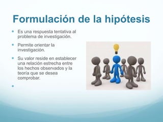 Formulación de la hipótesis
 Es una respuesta tentativa al
problema de investigación.
 Permite orientar la
investigación.
 Su valor reside en establecer
una relación estrecha entre
los hechos observados y la
teoría que se desea
comprobar.

 