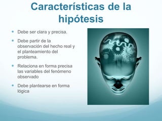 Características de la
hipótesis
 Debe ser clara y precisa.
 Debe partir de la
observación del hecho real y
el planteamiento del
problema.
 Relaciona en forma precisa
las variables del fenómeno
observado
 Debe plantearse en forma
lógica
 