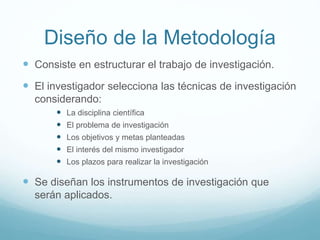 Diseño de la Metodología
 Consiste en estructurar el trabajo de investigación.
 El investigador selecciona las técnicas de investigación
considerando:
 La disciplina científica
 El problema de investigación
 Los objetivos y metas planteadas
 El interés del mismo investigador
 Los plazos para realizar la investigación
 Se diseñan los instrumentos de investigación que
serán aplicados.
 