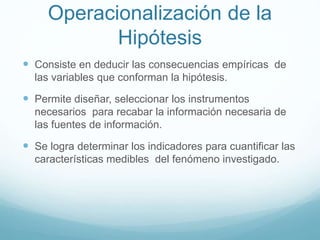 Operacionalización de la
Hipótesis
 Consiste en deducir las consecuencias empíricas de
las variables que conforman la hipótesis.
 Permite diseñar, seleccionar los instrumentos
necesarios para recabar la información necesaria de
las fuentes de información.
 Se logra determinar los indicadores para cuantificar las
características medibles del fenómeno investigado.
 