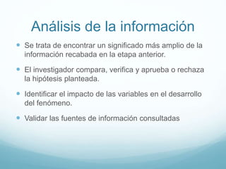 Análisis de la información
 Se trata de encontrar un significado más amplio de la
información recabada en la etapa anterior.
 El investigador compara, verifica y aprueba o rechaza
la hipótesis planteada.
 Identificar el impacto de las variables en el desarrollo
del fenómeno.
 Validar las fuentes de información consultadas
 