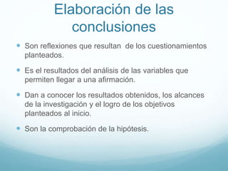 Elaboración de las
conclusiones
 Son reflexiones que resultan de los cuestionamientos
planteados.
 Es el resultados del análisis de las variables que
permiten llegar a una afirmación.
 Dan a conocer los resultados obtenidos, los alcances
de la investigación y el logro de los objetivos
planteados al inicio.
 Son la comprobación de la hipótesis.
 