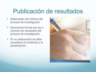 Publicación de resultados
 Elaboración del informe del
proceso de investigación.
 Documento formal que da a
conocer los resultados del
proceso de investigación.
 En su elaboración se debe
considerar el contenido y la
presentación.
 