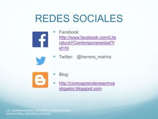 REDES SOCIALES
 Facebook:
http://www.facebook.com/Lite
raturaYContemporaneidad?r
ef=hl
 Twitter: @herrera_marina
 Blog:
 http://comoaprenderaserinve
stigador.blogspot.com
LIC. MARINA ADRIANA HERRERA VAZQUEZ EPOAN-
NAUCALPAN y EDITORIAL ESFINGE
 