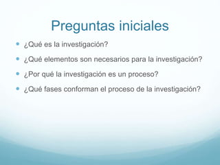 Preguntas iniciales
 ¿Qué es la investigación?
 ¿Qué elementos son necesarios para la investigación?
 ¿Por qué la investigación es un proceso?
 ¿Qué fases conforman el proceso de la investigación?
 