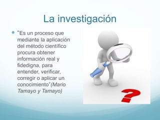 La investigación
 “Es un proceso que
mediante la aplicación
del método científico
procura obtener
información real y
fidedigna, para
entender, verificar,
corregir o aplicar un
conocimiento”(Mario
Tamayo y Tamayo)
 