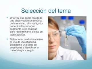 Selección del tema
 Una vez que se ha realizado
una observación sistemática
de la realidad, el investigador
deberá seleccionar un
segmento de la realidad
para determinar el objeto de
investigación.
 Seleccionar cuidadosamente
el tipo de investigación,
plantearse una serie de
cuestiones e identificar la
metodología a seguir.
 