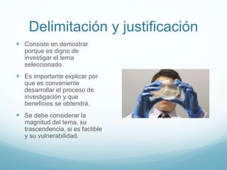 Delimitación y justificación
 Consiste en demostrar
porque es digno de
investigar el tema
seleccionado.
 Es importante explicar por
que es conveniente
desarrollar el proceso de
investigación y que
beneficios se obtendrá.
 Se debe considerar la
magnitud del tema, su
trascendencia, si es factible
y su vulnerabilidad.
 