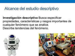 Alcance del estudio descriptivo
Investigación descriptiva Busca especificar
propiedades, características y rasgos importantes de
cualquier fenómeno que se analice.
Describe tendencias del fenómeno.
 
