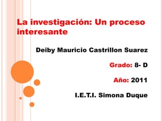 La investigación: Un proceso interesante Deiby Mauricio Castrillon Suarez Grado: 8- D Año: 2011 I.E.T.I. Simona Duque 