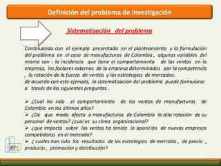 Identificación del problema GCMQuien toma la decisión tiene dos enfoques para definir el problema de decisión. Se pueden utilizar en combinación o uno solo:1º enfoque: Formular el problema de decisión con base en el análisis de la información existente. Este enfoque depende de la experiencia y criterio del gerente o investigador, además de las habilidades para el análisis de datos existentes relacionados con la situación de decisión. 2º enfoque: Utilizar la investigación exploratoria para ayudar a definir el problema de decisión. Si se elige esta posibilidad, se presentará un proceso de interacción entre las hipótesis formuladas previamente, basadas en la información existente y las hipótesis derivadas de los hallazgos de la investigación exploratoria. 