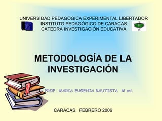 UNIVERSIDAD PEDAGÓGICA EXPERIMENTAL LIBERTADOR
INSTITUTO PEDAGÓGICO DE CARACAS
CATEDRA INVESTIGACIÓN EDUCATIVA
METODOLOGÍA DE LA
INVESTIGACIÓN
CARACAS, FEBRERO 2006
 PROF. MARIA EUGENIA BAUTISTA M ed.
 