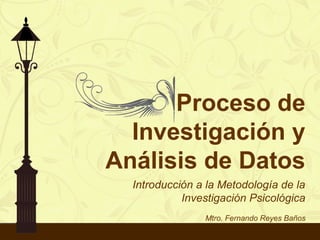 Proceso de
Investigación y
Análisis de Datos
Introducción a la Metodología de la
Investigación Psicológica
Mtro. Fernando Reyes Baños
 