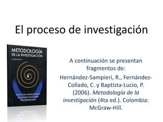 El proceso de investigación
A continuación se presentan
fragmentos de:
Hernández-Sampieri, R., Fernández-
Collado, C. y Baptista-Lucio, P.
(2006). Metodología de la
investigación (4ta ed.). Colombia:
McGraw-Hill.
 