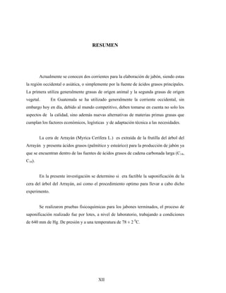 RESUMEN
Actualmente se conocen dos corrientes para la elaboración de jabón, siendo estas
la región occidental o asiática, o simplemente por la fuente de ácidos grasos principales.
La primera utiliza generalmente grasas de origen animal y la segunda grasas de origen
vegetal. En Guatemala se ha utilizado generalmente la corriente occidental, sin
embargo hoy en día, debido al mundo competitivo, deben tomarse en cuenta no solo los
aspectos de la calidad, sino además nuevas alternativas de materias primas grasas que
cumplan los factores económicos, logísticas y de adaptación técnica a las necesidades.
La cera de Arrayán (Myrica Cerífera L.) es extraída de la frutilla del árbol del
Arrayán y presenta ácidos grasos (palmítico y esteárico) para la producción de jabón ya
que se encuentran dentro de las fuentes de ácidos grasos de cadena carbonada larga (C14,
C16).
En la presente investigación se determino si era factible la saponificación de la
cera del árbol del Arrayán, así como el procedimiento optimo para llevar a cabo dicho
experimento.
Se realizaron pruebas fisicoquímicas para los jabones terminados, el proceso de
saponificación realizado fue por lotes, a nivel de laboratorio, trabajando a condiciones
de 640 mm de Hg. De presión y a una temperatura de 78 ± 2 0
C.
XII
 