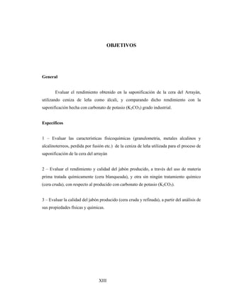 OBJETIVOS
General
Evaluar el rendimiento obtenido en la saponificación de la cera del Arrayán,
utilizando ceniza de leña como álcali, y comparando dicho rendimiento con la
saponificación hecha con carbonato de potasio (K2CO3) grado industrial.
Específicos
1 – Evaluar las características físicoquímicas (granulometria, metales alcalinos y
alcalinoterreos, perdida por fusión etc.) de la ceniza de leña utilizada para el proceso de
saponificación de la cera del arrayán
2 – Evaluar el rendimiento y calidad del jabón producido, a través del uso de materia
prima tratada químicamente (cera blanqueada), y otra sin ningún tratamiento químico
(cera cruda), con respecto al producido con carbonato de potasio (K2CO3).
3 – Evaluar la calidad del jabón producido (cera cruda y refinada), a partir del análisis de
sus propiedades físicas y químicas.
XIII
 