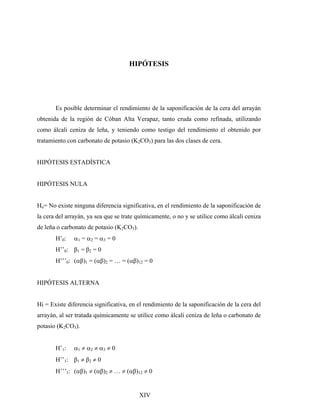 HIPÓTESIS
Es posible determinar el rendimiento de la saponificación de la cera del arrayán
obtenida de la región de Cóban Alta Verapaz, tanto cruda como refinada, utilizando
como álcali ceniza de leña, y teniendo como testigo del rendimiento el obtenido por
tratamiento con carbonato de potasio (K2CO3) para las dos clases de cera.
HIPÓTESIS ESTADÍSTICA
HIPÓTESIS NULA
Ho= No existe ninguna diferencia significativa, en el rendimiento de la saponificación de
la cera del arrayán, ya sea que se trate químicamente, o no y se utilice como álcali ceniza
de leña o carbonato de potasio (K2CO3).
H’0: α1 = α2 = α3 = 0
H’’0: β1 = β2 = 0
H’’’0: (αβ)1 = (αβ)2 = … = (αβ)12 = 0
HIPÓTESIS ALTERNA
Hi = Existe diferencia significativa, en el rendimiento de la saponificación de la cera del
arrayán, al ser tratada químicamente se utilice como álcali ceniza de leña o carbonato de
potasio (K2CO3).
H’1: α1 ≠ α2 ≠ α3 ≠ 0
H’’1: β1 ≠ β2 ≠ 0
H’’’1: (αβ)1 ≠ (αβ)2 ≠ … ≠ (αβ)12 ≠ 0
XIV
 