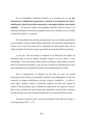 Por sus propiedades medicinales también se le encuentra uso ya que hay
referencia de su utilidad para gargarismos o colutorio en el tratamiento de resfrío y
también para reducir los periodos menstruales o emenagogo usándose como duchas
vaginales. Se menciona también sus propiedades repelentes sobre las moscas y las
cucarachas mediante la colocación de pequeñas ramas en los ambientes de las viviendas
o dentro de los roperos o en gavetas.
En la actualidad existen muchas materias primas que son utilizados para obtener
un solo producto, cuando se puede trabajar obteniendo varios productos optimizando los
recursos, esto a través del estudio de los componentes de dicha materia prima, de los
cuales se pueden realizar otros procesos que pueden ser de mucho beneficio económico.
La cera del fruto del arrayán es trabajada en la fabricación de candelas de
exportación para lo cual la empresa encargada compra la cera por libras, a varias
comunidades. Esta cera contiene ácidos mirístico y palmítico, según estudios anteriores
útiles en la fabricación del jabón, es por ello que se realizara la saponificación de estos
aceites utilizando ceras obtenidas de la región norte del departamento de Cobán.
Para la saponificación se trabajará con dos tipos de ceras, una tratada
químicamente para eliminar los metabolitos secundarios (cera blanqueada) y la otra cera
(concreto) sin ninguna modificación, esto para evaluar el rendimiento y verificar si
existe algún beneficio realizar el tratamiento respectivo de dicha cera, además de
evaluar el tipo de producto que se obtendrá con dada una de los respectivos reactivo.
Para el caso se utilizara dos tipos de álcali para saponificar, ceniza de leña y carbonato
de sodio para que sirva como testigo del rendimiento de la ceniza de leña como álcali.
El proceso se llevará a cabo a la presión atmosférica local (640 mm de Hg) y a
una temperatura de 80 0
C ± 2 0
C.
XVI
 