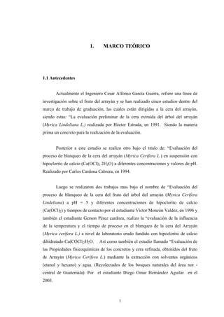 1. MARCO TEÓRICO
1.1 Antecedentes
Actualmente el Ingeniero Cesar Alfonso García Guerra, refiere una línea de
investigación sobre el fruto del arrayán y se han realizado cinco estudios dentro del
marco de trabajo de graduación, las cuales están dirigidas a la cera del arrayán,
siendo estas: “La evaluación preliminar de la cera extraída del árbol del arrayán
(Myrica Lindeliana L.) realizada por Héctor Estrada, en 1991. Siendo la materia
prima un concreto para la realización de la evaluación.
Posterior a este estudio se realizo otro bajo el titulo de: “Evaluación del
proceso de blanqueo de la cera del arrayán (Myrica Cerífera L.) en suspensión con
hipoclorito de calcio (Ca(OCl)2 2H2O) a diferentes concentraciones y valores de pH.
Realizado por Carlos Cardona Cabrera, en 1994.
Luego se realizaron dos trabajos mas bajo el nombre de “Evaluación del
proceso de blanqueo de la cera del fruto del árbol del arrayán (Myrica Cerífera
Lindeliana) a pH = 5 y diferentes concentraciones de hipoclorito de calcio
(Ca(OCl)2) y tiempos de contacto por el estudiante Víctor Monzón Valdez, en 1996 y
también el estudiante Gerson Pérez cardoza, realizo la “evaluación de la influencia
de la temperatura y el tiempo de proceso en el blanqueo de la cera del Arrayán
(Myrica cerífera L.) a nivel de laboratorio crudo fundido con hipoclorito de calcio
dihidratado Ca(COCl)2H2O. Así como también el estudio llamado “Evaluación de
las Propiedades físicoquímicas de los concretos y cera refinada, obtenidos del fruto
de Arrayán (Myrica Cerífera L.) mediante la extracción con solventes orgánicos
(etanol y hexano) y agua. (Recolectados de los bosques naturales del área nor -
central de Guatemala). Por el estudiante Diego Omar Hernández Aguilar en el
2003.
1
 
